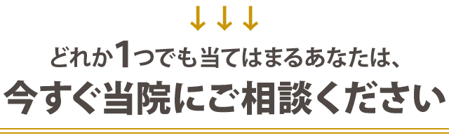 どれか１つでも当てはまる方は今すぐ当院にご相談ください