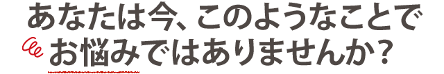 あなたは今、このようなことでお悩みではありませんか？